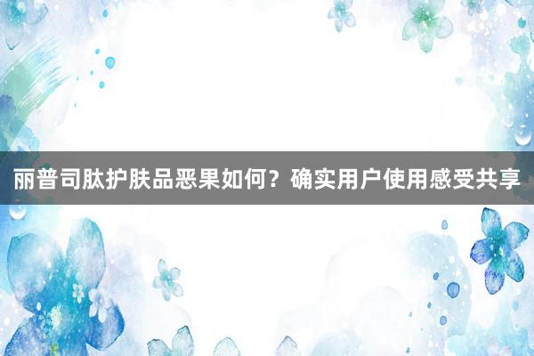 丽普司肽护肤品恶果如何？确实用户使用感受共享