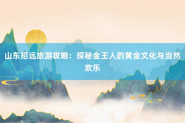 山东招远旅游攻略：探秘金王人的黄金文化与当然欢乐