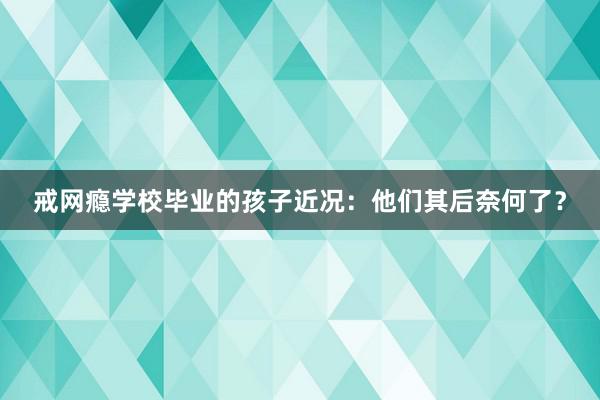 戒网瘾学校毕业的孩子近况：他们其后奈何了？